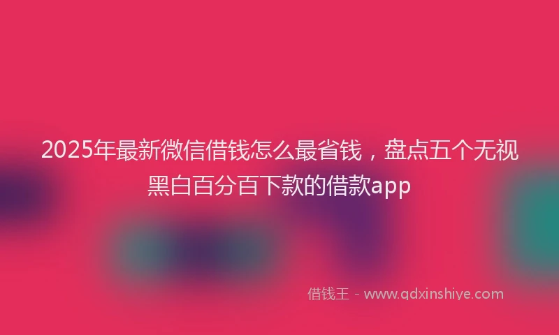 2025年最新微信借钱怎么最省钱，盘点五个无视黑白百分百下款的借款app