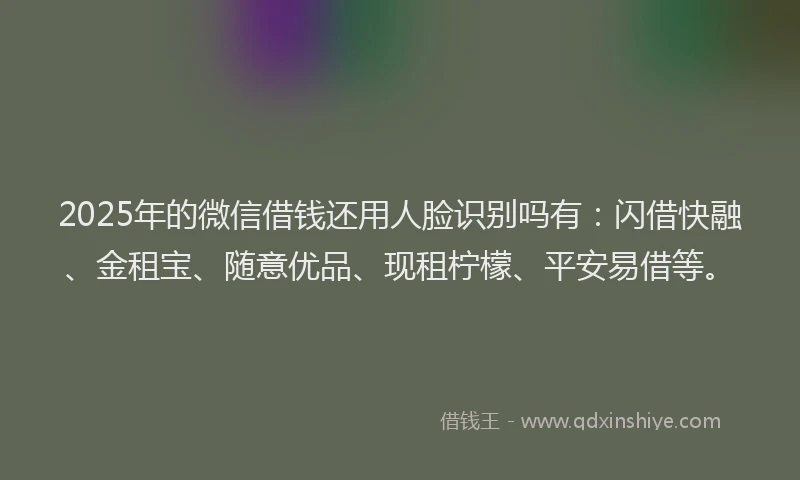 2025年的微信借钱还用人脸识别吗有：闪借快融、金租宝、随意优品、现租柠檬、平安易借等。