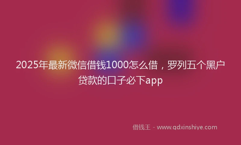 2025年最新微信借钱1000怎么借，罗列五个黑户贷款的口子必下app