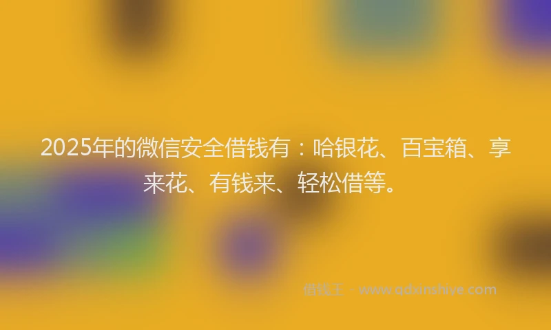 2025年的微信安全借钱有：哈银花、百宝箱、享来花、有钱来、轻松借等。