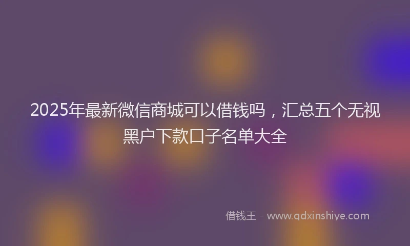 2025年最新微信商城可以借钱吗，汇总五个无视黑户下款口子名单大全