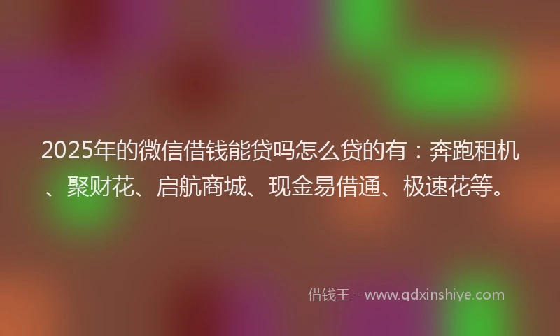 2025年的微信借钱能贷吗怎么贷的有：奔跑租机、聚财花、启航商城、现金易借通、极速花等。