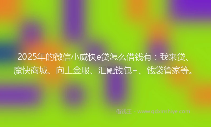 2025年的微信小威快e贷怎么借钱有：我来贷、魔快商城、向上金服、汇融钱包+、钱袋管家等。