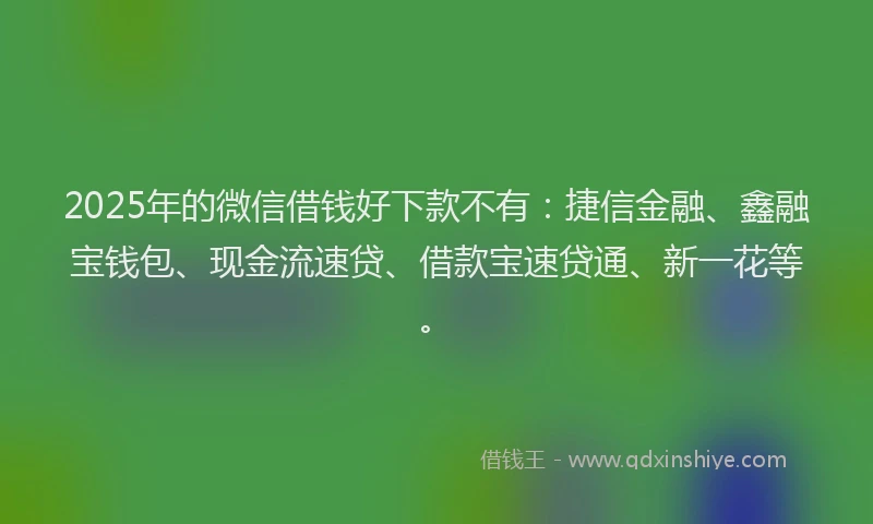 2025年的微信借钱好下款不有：捷信金融、鑫融宝钱包、现金流速贷、借款宝速贷通、新一花等。