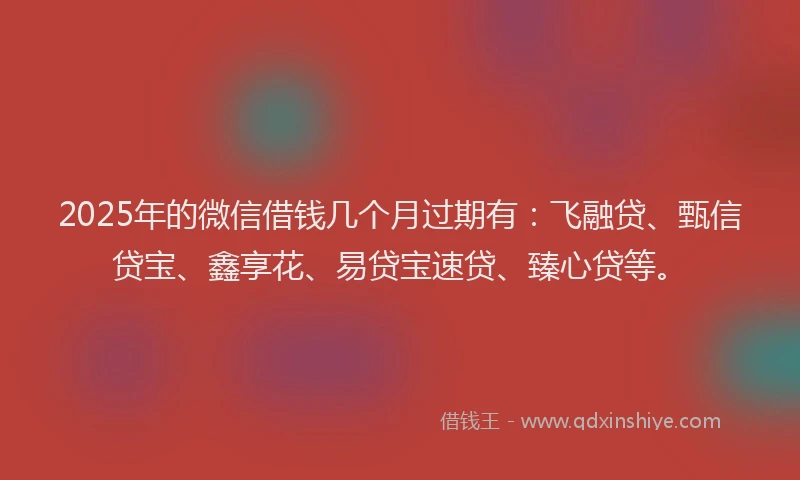 2025年的微信借钱几个月过期有：飞融贷、甄信贷宝、鑫享花、易贷宝速贷、臻心贷等。