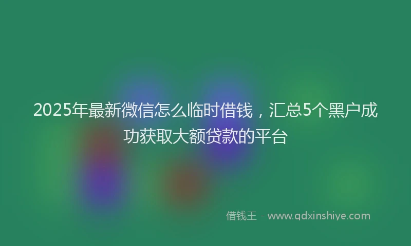 2025年最新微信怎么临时借钱，汇总5个黑户成功获取大额贷款的平台