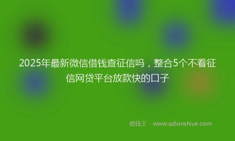 2025年最新微信借钱查征信吗，整合5个不看征信网贷平台放款快的口子