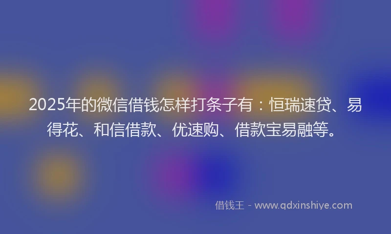 2025年的微信借钱怎样打条子有：恒瑞速贷、易得花、和信借款、优速购、借款宝易融等。