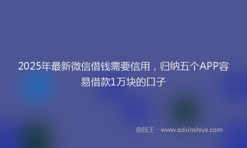 2025年最新微信借钱需要信用，归纳五个APP容易借款1万块的口子