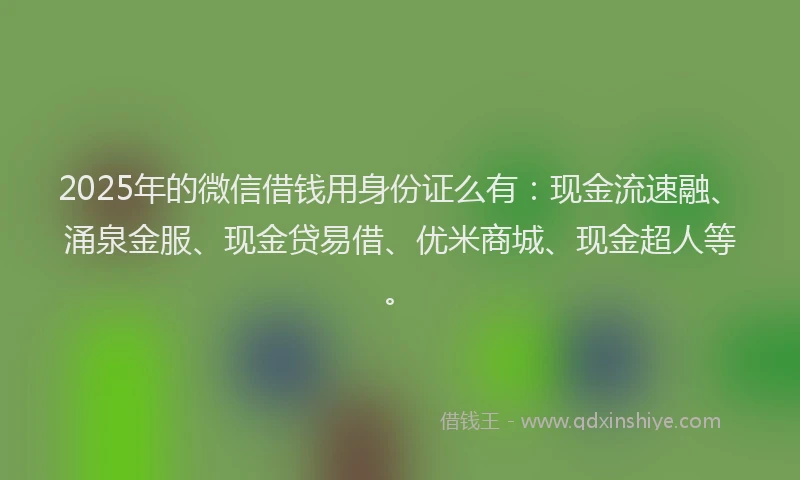 2025年的微信借钱用身份证么有：现金流速融、涌泉金服、现金贷易借、优米商城、现金超人等。