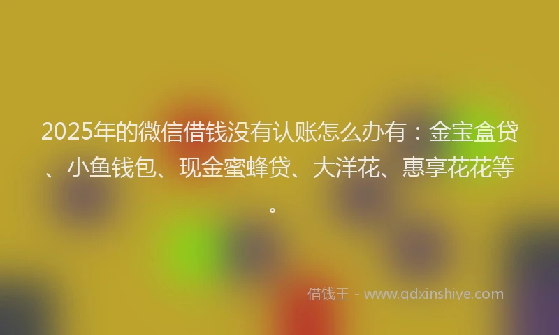 2025年的微信借钱没有认账怎么办有：金宝盒贷、小鱼钱包、现金蜜蜂贷、大洋花、惠享花花等。