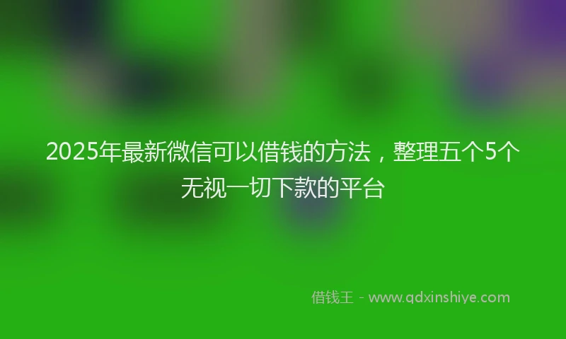 2025年最新微信可以借钱的方法，整理五个5个无视一切下款的平台
