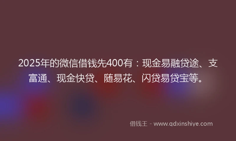2025年的微信借钱先400有：现金易融贷途、支富通、现金快贷、随易花、闪贷易贷宝等。