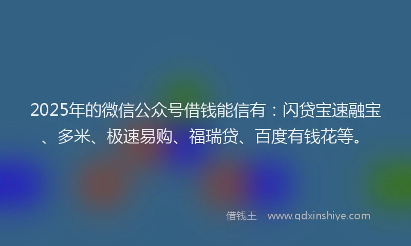 2025年的微信公众号借钱能信有：闪贷宝速融宝、多米、极速易购、福瑞贷、百度有钱花等。