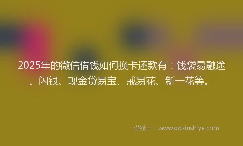 2025年的微信借钱如何换卡还款有：钱袋易融途、闪银、现金贷易宝、戒易花、新一花等。