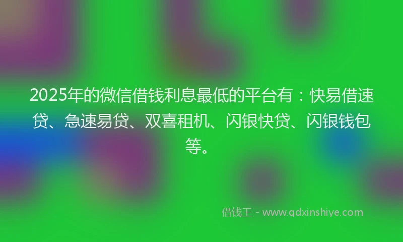 2025年的微信借钱利息最低的平台有：快易借速贷、急速易贷、双喜租机、闪银快贷、闪银钱包等。
