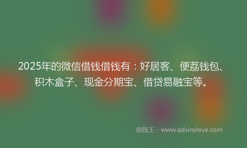 2025年的微信借钱借钱有：好居客、便荔钱包、积木盒子、现金分期宝、借贷易融宝等。