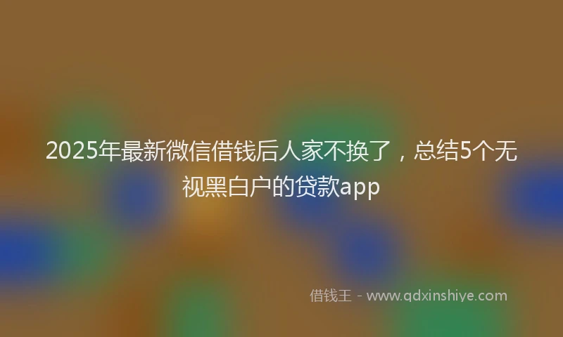 2025年最新微信借钱后人家不换了，总结5个无视黑白户的贷款app