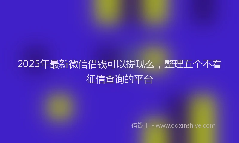 2025年最新微信借钱可以提现么，整理五个不看征信查询的平台