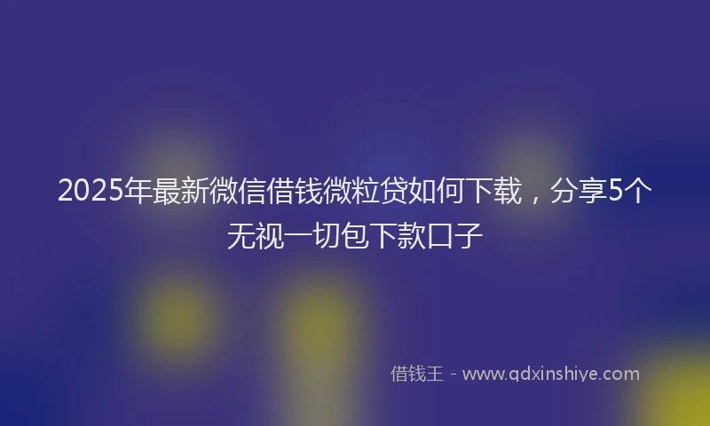 2025年最新微信借钱微粒贷如何下载，分享5个无视一切包下款口子