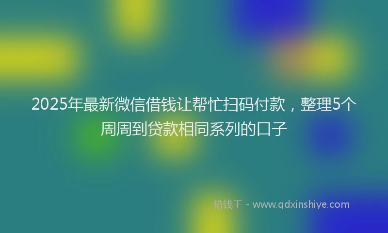 2025年最新微信借钱让帮忙扫码付款，整理5个周周到贷款相同系列的口子