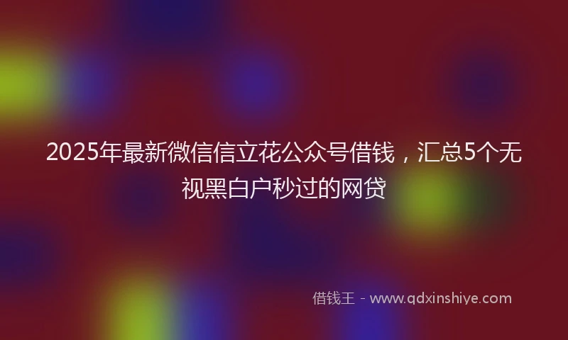 2025年最新微信信立花公众号借钱，汇总5个无视黑白户秒过的网贷