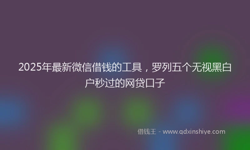 2025年最新微信借钱的工具，罗列五个无视黑白户秒过的网贷口子