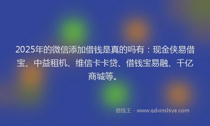 2025年的微信添加借钱是真的吗有：现金侠易借宝、中益租机、维信卡卡贷、借钱宝易融、千亿商城等。