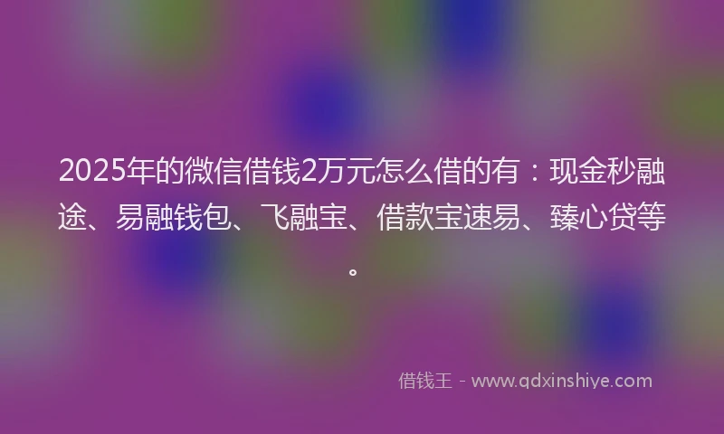 2025年的微信借钱2万元怎么借的有：现金秒融途、易融钱包、飞融宝、借款宝速易、臻心贷等。