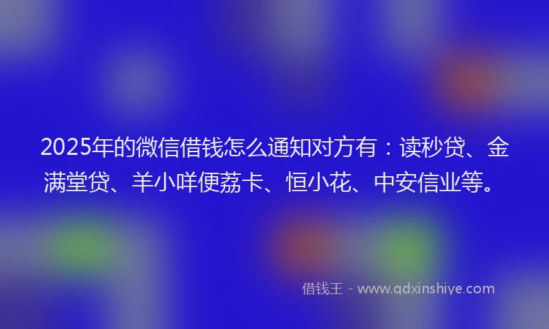 2025年的微信借钱怎么通知对方有：读秒贷、金满堂贷、羊小咩便荔卡、恒小花、中安信业等。