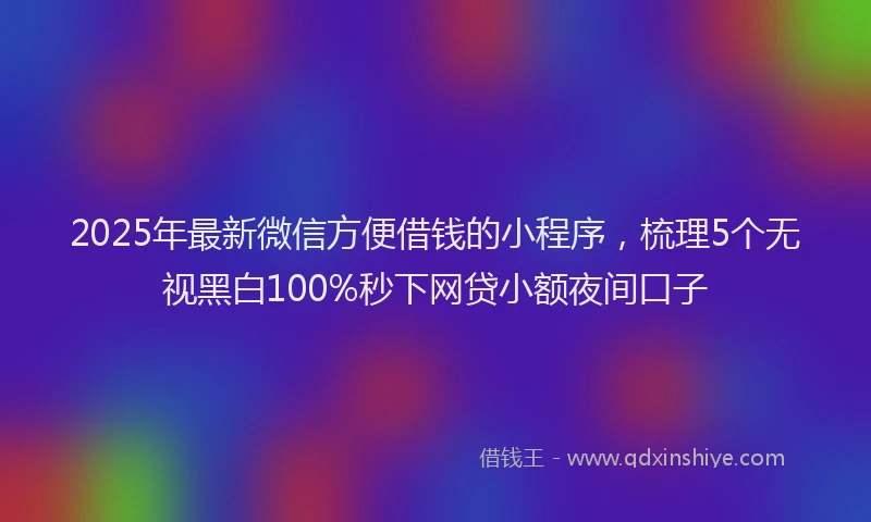 2025年最新微信方便借钱的小程序，梳理5个无视黑白100%秒下网贷小额夜间口子