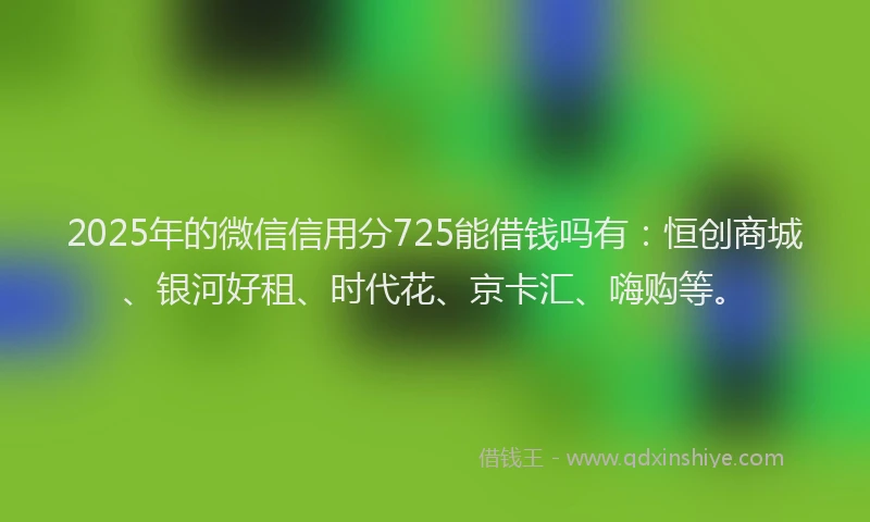 2025年的微信信用分725能借钱吗有：恒创商城、银河好租、时代花、京卡汇、嗨购等。