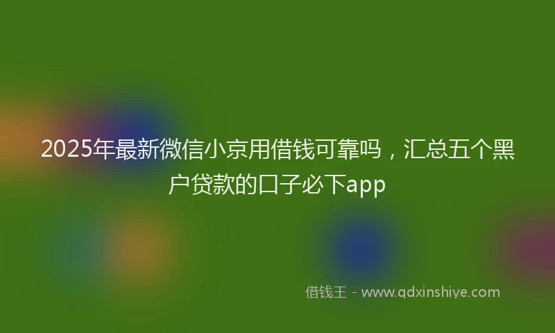 2025年最新微信小京用借钱可靠吗，汇总五个黑户贷款的口子必下app