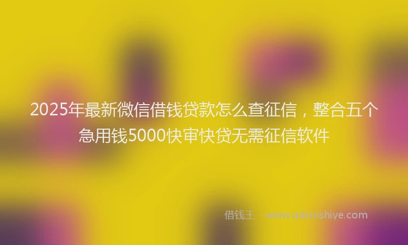2025年最新微信借钱贷款怎么查征信，整合五个急用钱5000快审快贷无需征信软件