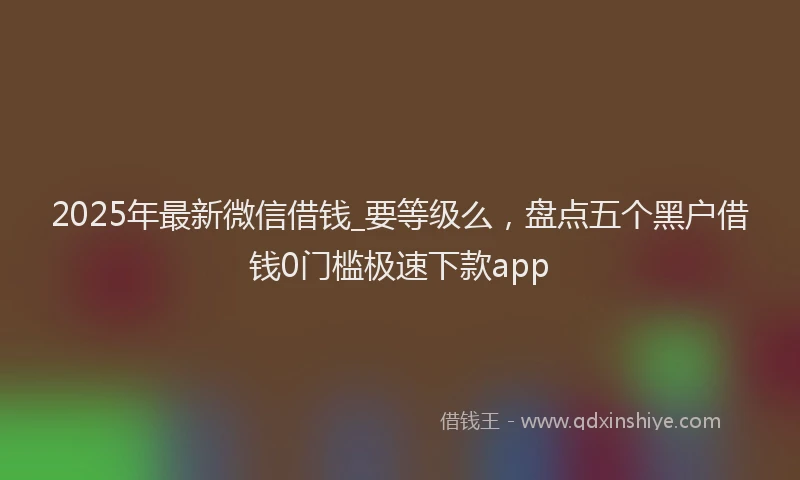 2025年最新微信借钱_要等级么，盘点五个黑户借钱0门槛极速下款app