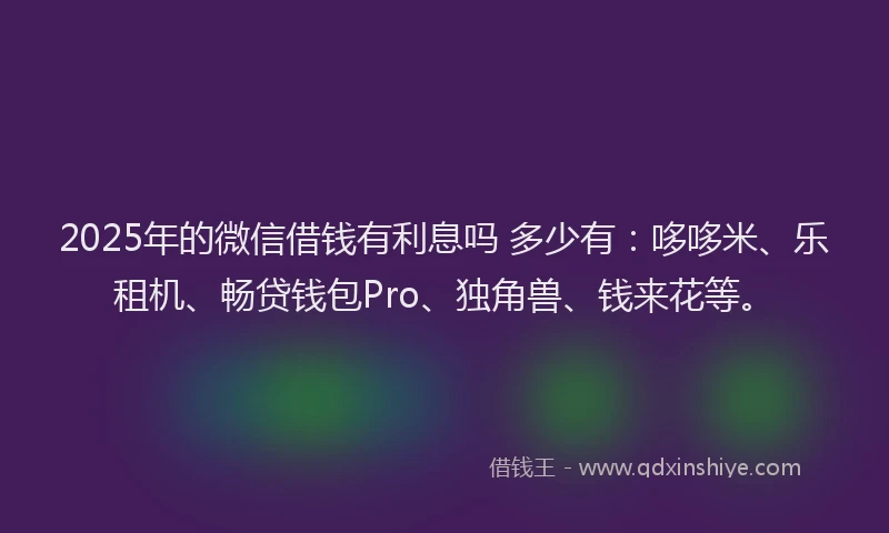 2025年的微信借钱有利息吗 多少有：哆哆米、乐租机、畅贷钱包Pro、独角兽、钱来花等。