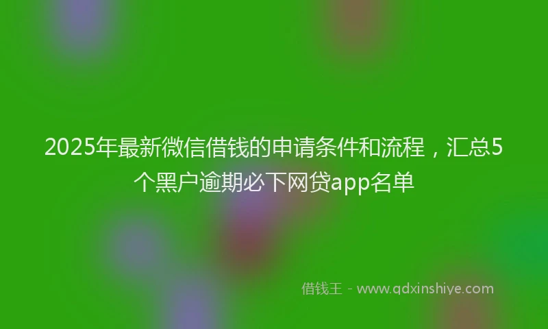 2025年最新微信借钱的申请条件和流程，汇总5个黑户逾期必下网贷app名单