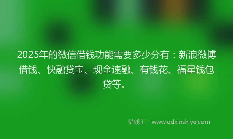 2025年的微信借钱功能需要多少分有：新浪微博借钱、快融贷宝、现金速融、有钱花、福星钱包贷等。