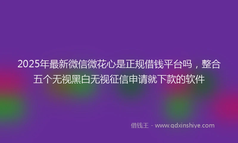 2025年最新微信微花心是正规借钱平台吗，整合五个无视黑白无视征信申请就下款的软件