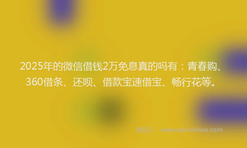 2025年的微信借钱2万免息真的吗有：青春购、360借条、还呗、借款宝速借宝、畅行花等。
