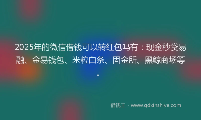 2025年的微信借钱可以转红包吗有：现金秒贷易融、金易钱包、米粒白条、固金所、黑鲸商场等。