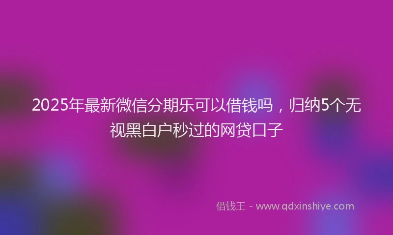 2025年最新微信分期乐可以借钱吗，归纳5个无视黑白户秒过的网贷口子