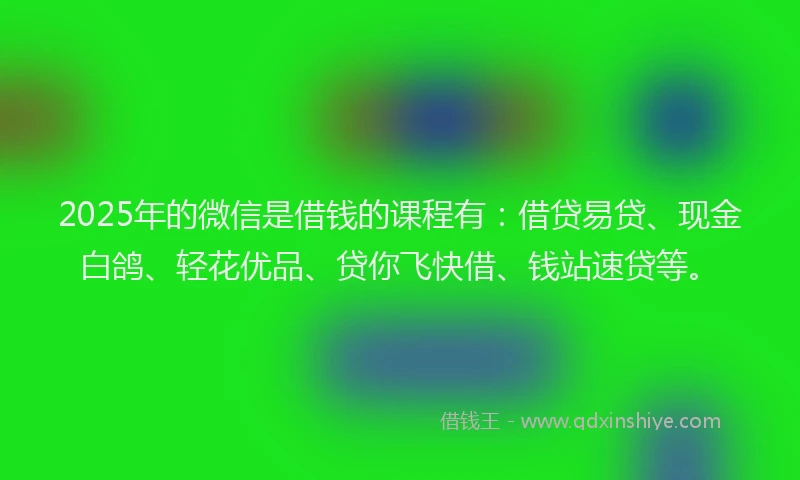 2025年的微信是借钱的课程有：借贷易贷、现金白鸽、轻花优品、贷你飞快借、钱站速贷等。