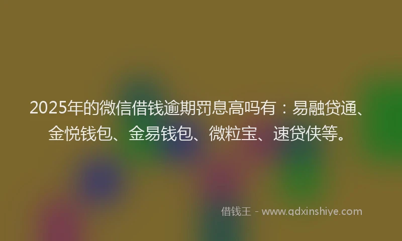 2025年的微信借钱逾期罚息高吗有：易融贷通、金悦钱包、金易钱包、微粒宝、速贷侠等。