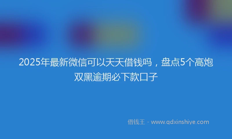 2025年最新微信可以天天借钱吗，盘点5个高炮双黑逾期必下款口子