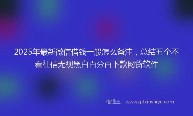 2025年最新微信借钱一般怎么备注，总结五个不看征信无视黑白百分百下款网贷软件
