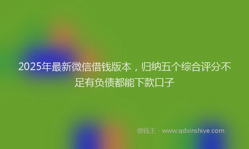 2025年最新微信借钱版本，归纳五个综合评分不足有负债都能下款口子