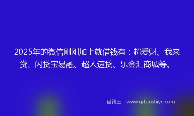 2025年的微信刚刚加上就借钱有：超爱财、我来贷、闪贷宝易融、超人速贷、乐金汇商城等。
