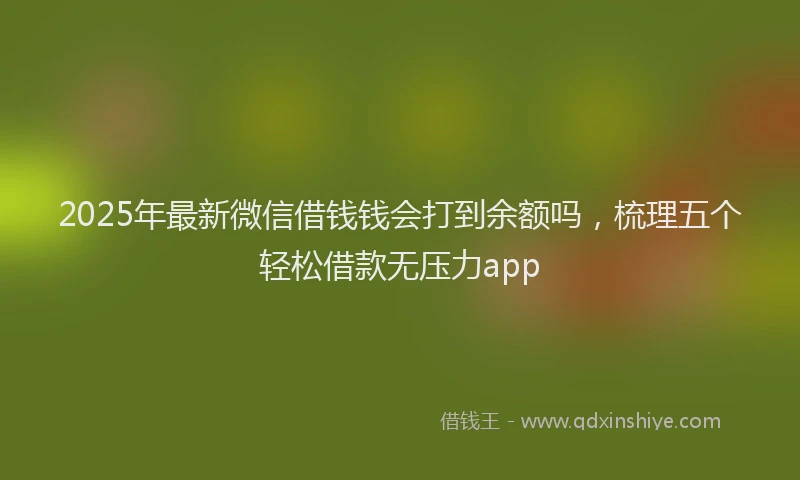 2025年最新微信借钱钱会打到余额吗，梳理五个轻松借款无压力app