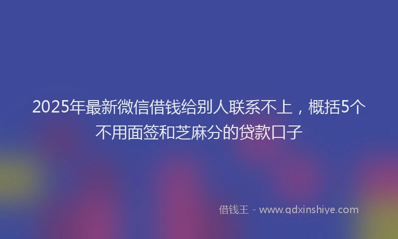 2025年最新微信借钱给别人联系不上，概括5个不用面签和芝麻分的贷款口子
